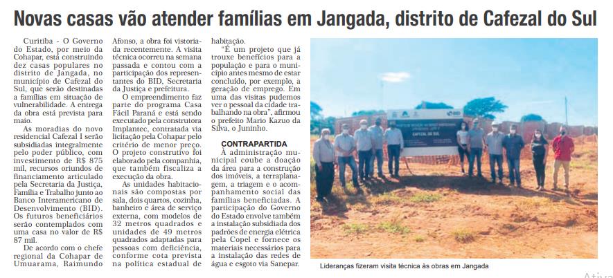 O Governo do Estado, por meio da Cohapar, está construindo dez casas populares no distrito de Jangada, no município de Cafezal do Sul, que serão destinadas a famílias em situação de vulnerabilidade. A entrega da obra está prevista para maio. As moradias do novo residencial Cafezal I serão subsidiadas integralmente pelo poder público, com investimento de R$ 875 mil, recursos oriundos de financiamento articulado pela Secretaria da Justiça, Família e Trabalho junto ao Banco