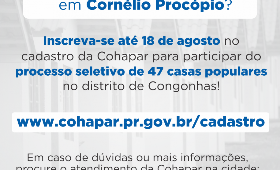 Cohapar inicia venda de 47 casas populares em Cornélio Procópio Com mais de 90% do cronograma executado, serão concluídas nos próximos dias as obras de construção de 47 casas populares da Cohapar em Cornélio Procópio, no Norte Pioneiro do Paraná. As moradias são destinadas a famílias com renda de até seis salários mínimos, que devem se cadastrar no site xoops.celepar.parana/migracao/ccivil_cohapar/cadastro até o dia 18 de agosto para participarem do processo seletivo.